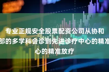 专业正规安全股票配资公司从协和国际部的多学科会诊到先进诊疗中心的精准放疗