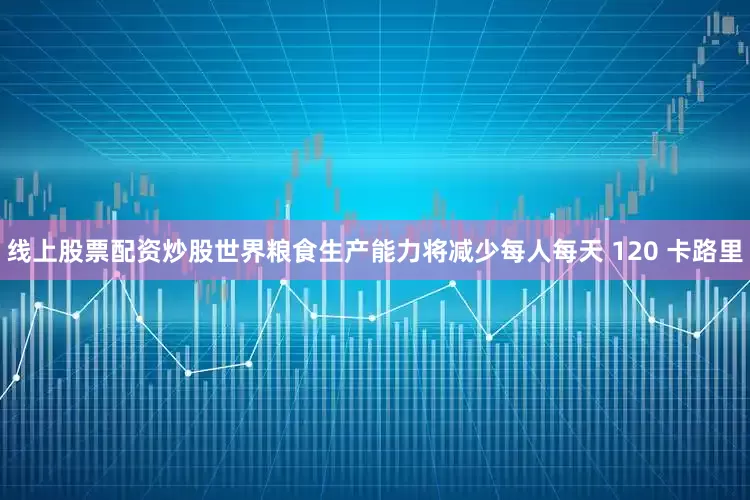 线上股票配资炒股世界粮食生产能力将减少每人每天 120 卡路里