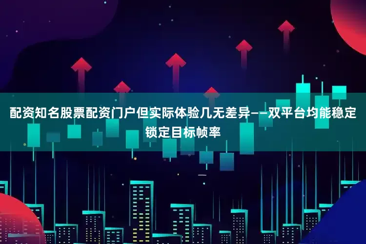 配资知名股票配资门户但实际体验几无差异——双平台均能稳定锁定目标帧率