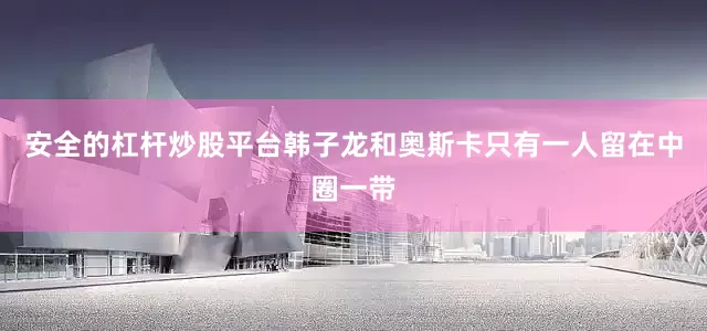 安全的杠杆炒股平台韩子龙和奥斯卡只有一人留在中圈一带