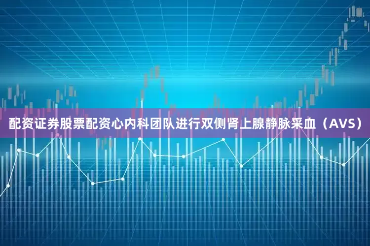 配资证券股票配资心内科团队进行双侧肾上腺静脉采血（AVS）