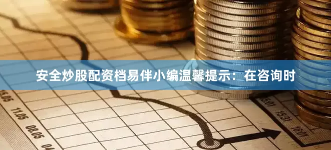 安全炒股配资档易伴小编温馨提示：在咨询时