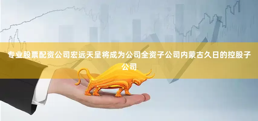 专业股票配资公司宏远天呈将成为公司全资子公司内蒙古久日的控股子公司