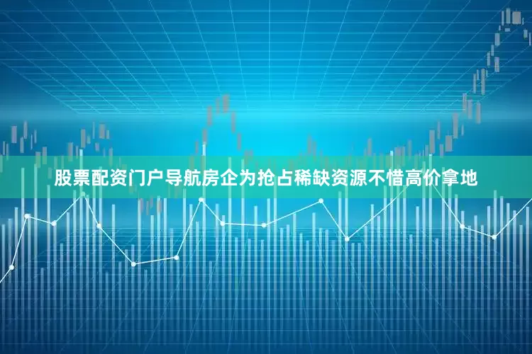 股票配资门户导航房企为抢占稀缺资源不惜高价拿地