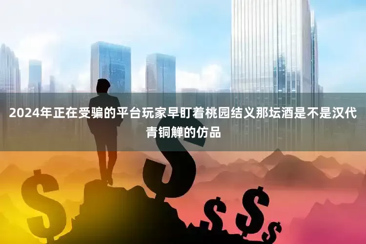2024年正在受骗的平台玩家早盯着桃园结义那坛酒是不是汉代青铜觯的仿品